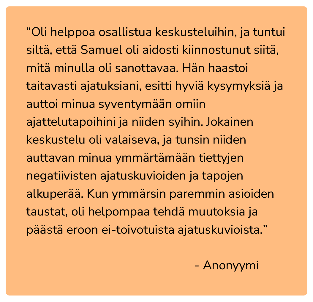“Oli helppoa osallistua keskusteluihin, ja tuntui siltä, että Samuel oli aidosti kiinnostunut siitä, mitä minulla oli sanottavaa. Hän haastoi taitavasti ajatuksiani, esitti hyviä kysymyksiä ja auttoi minua syventymään omiin ajattelutapoihini ja niide