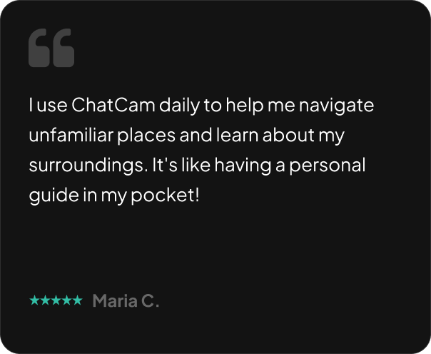 I use ChatCam daily to help me navigate unfamiliar places and learn about my surroundings. It's like having a personal guide in my pocket!
