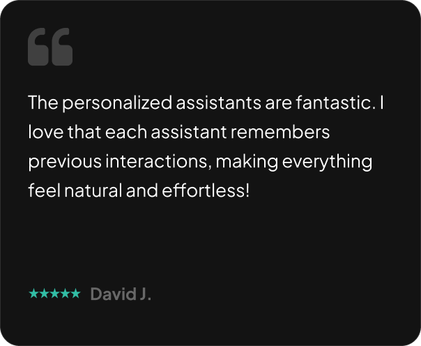 The personalized assistants are fantastic. I love that each assistant remembers previous interactions, making everything feel natural and effortless!