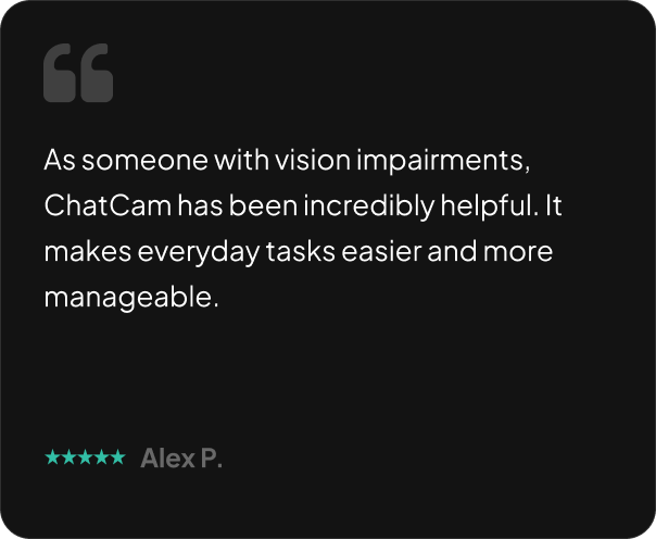 As someone with vision impairments, ChatCam has been incredibly helpful. It makes everyday tasks easier and more manageable.