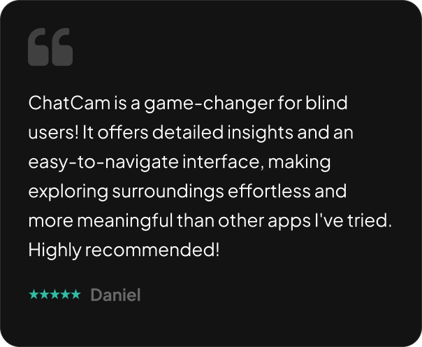 ChatCam is a game-changer for blind users! It offers detailed insights and an easy-to-navigate interface, making exploring surroundings effortless and more meaningful than other apps I've tried. Highly recommended!