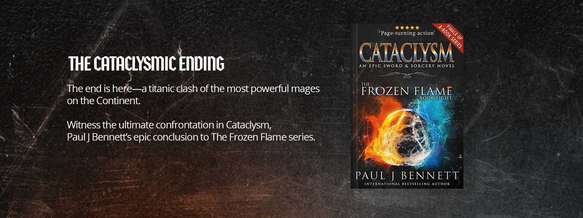 The Cataclysmic Ending: The end is here—a titanic clash of the most powerful mages  on the Continent. Witness the ultimate confrontation in Cataclysm,  Paul J Bennett’s epic conclusion to The Frozen Flame series.