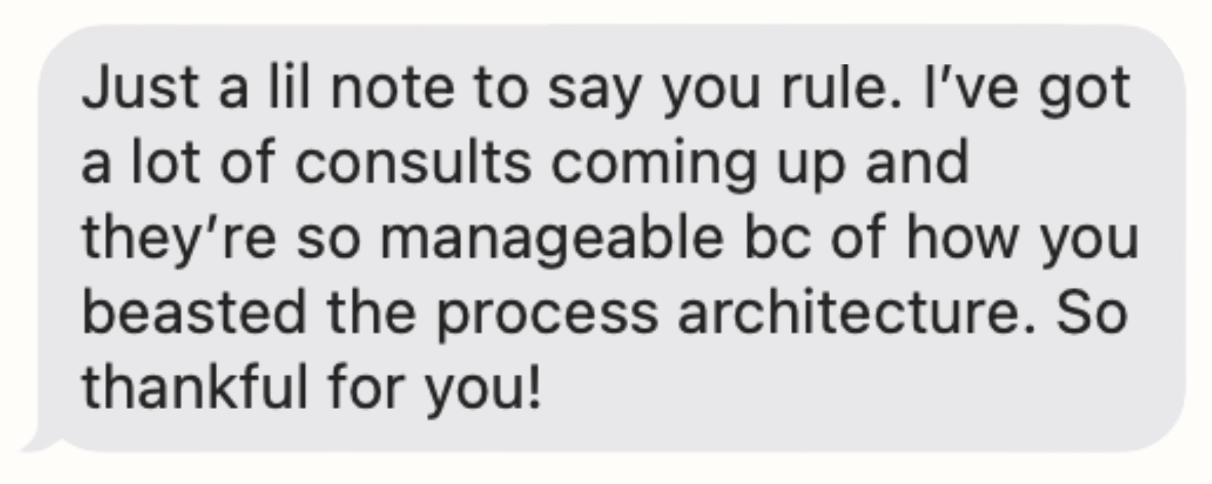A text message saying, "Just a lil note to say you rule. I've got a lot of consults coming up and they're so manageable bc of how you beasted the process architecture. So thankful for you!"