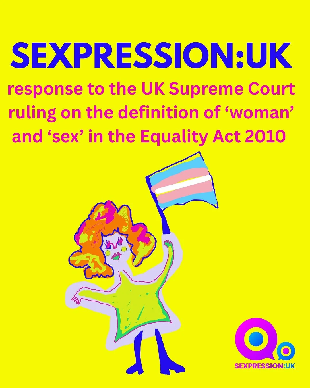 Sexpression:UK&rsquo;s response to the UK Supreme Court ruling on the definition of &lsquo;woman&rsquo; and &lsquo;sex&rsquo; in the Equality Act 2010. 

Trans, non-binary and gender diverse people are not only valued, but welcome, safe, supported an