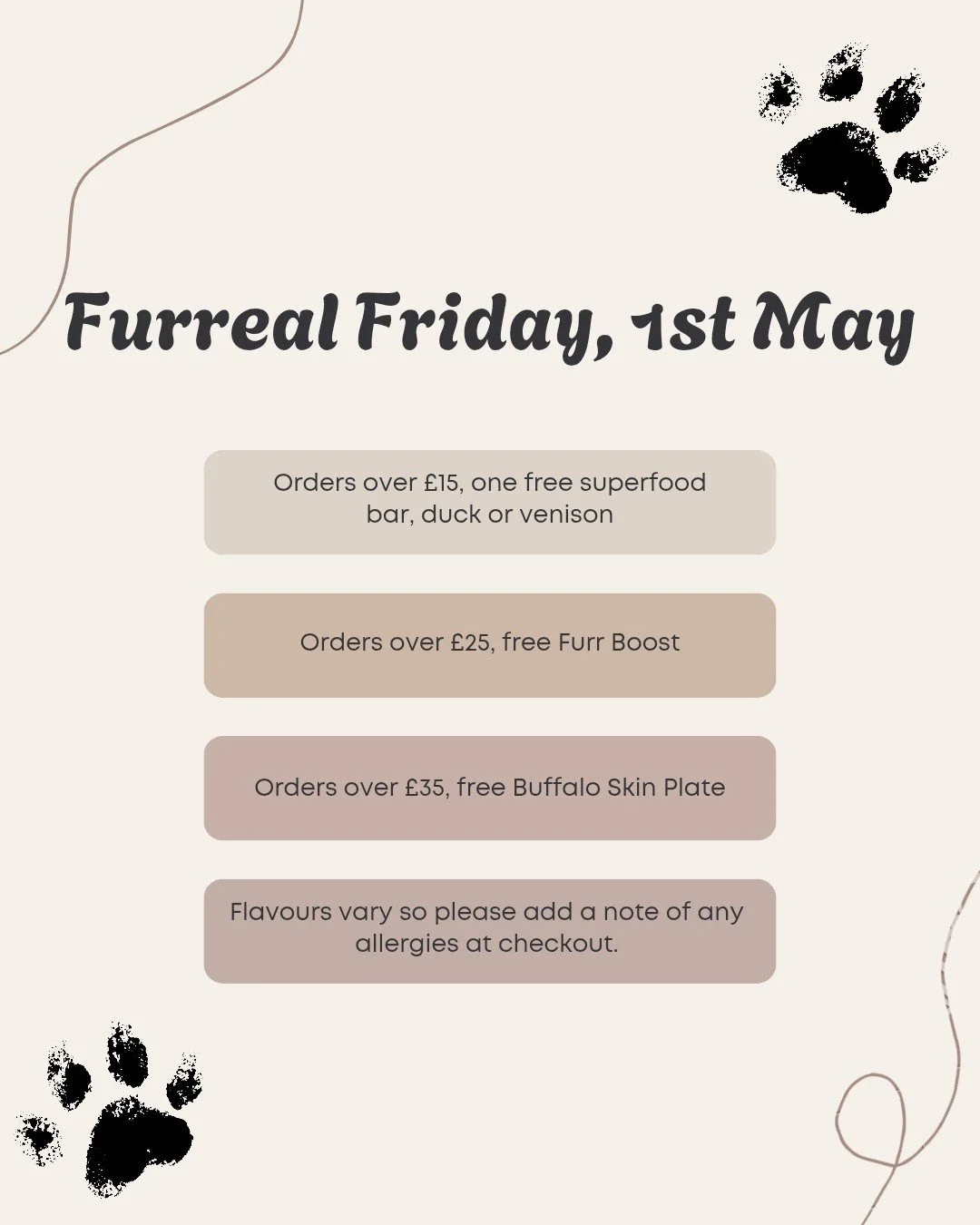 ✨ FURREAL FRIDAY IS HERE ✨

Treat your pup this Friday (1st May) with some extra goodies on us 🐾

Here&rsquo;s what you can get your paws on:

🤎 Spend &pound;15+ &rarr; FREE superfood bar (duck or venison)
🤎 Spend &pound;25+ &rarr; FREE Furr Boost