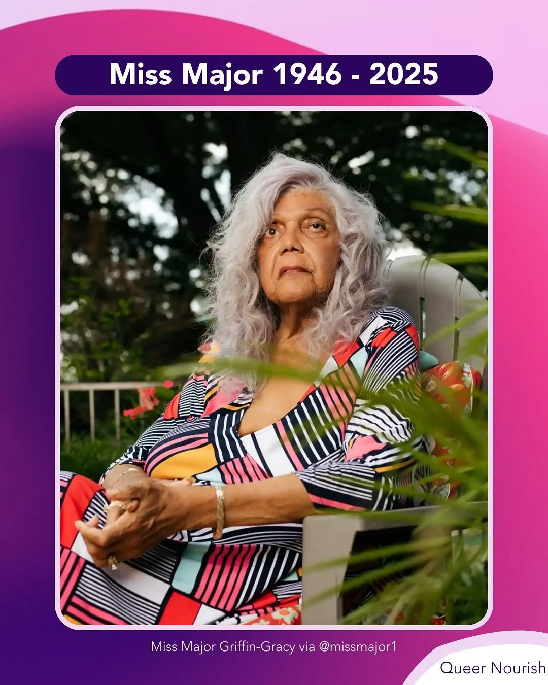 Miss Major Griffin-Gracy 1946 - 2025

Miss Major Griffin-Gracy was a trans advocate, an educator, and mother to many. She came out as trans around the age of 13 and spent the next five decades fighting for the rights of trans, gender non-conforming, 