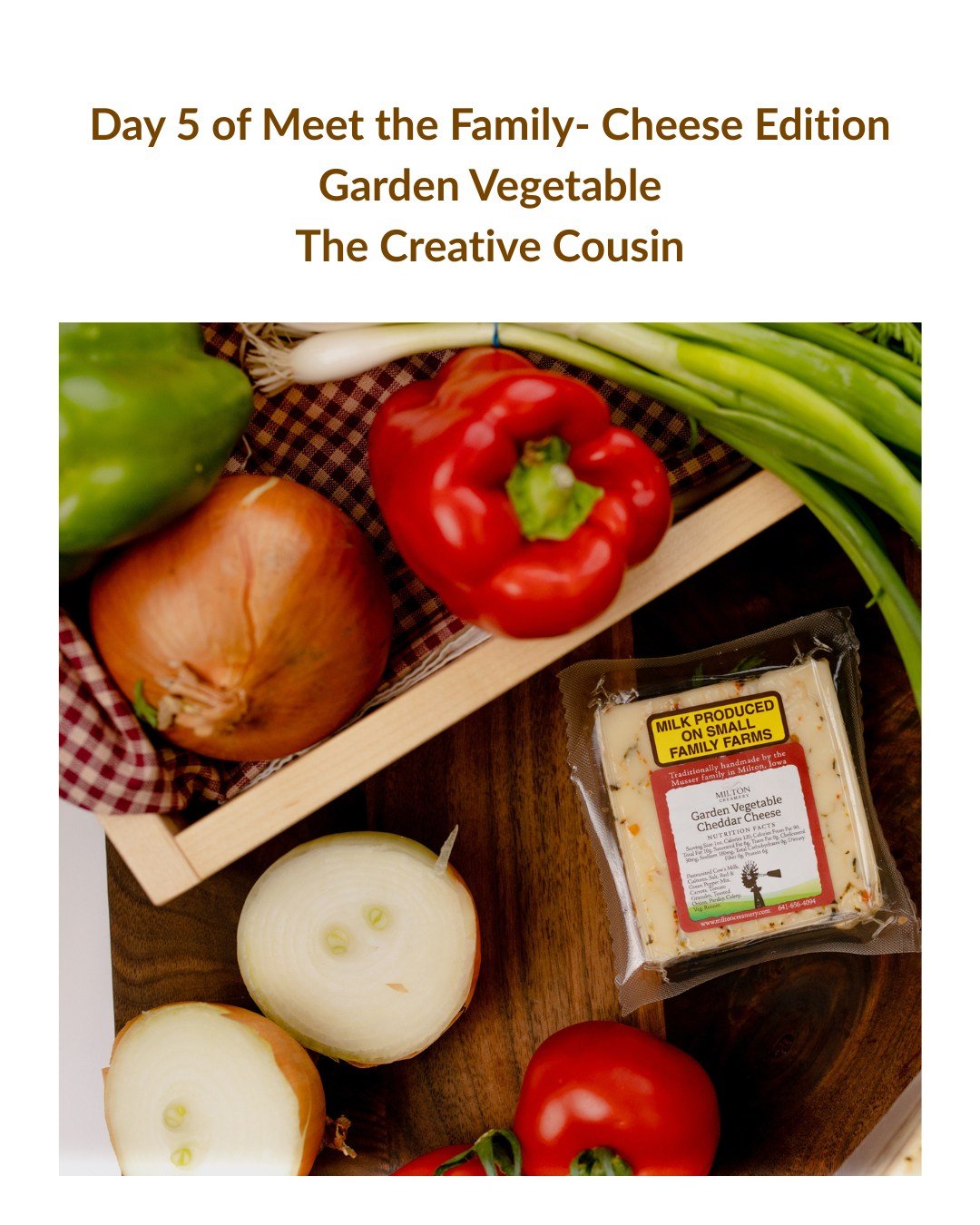 Day 5 of Meet the Family Cheese Edition
Garden Vegetable Cheddar, also known as the "Creative Cousin"
Every family has a creative spark.
Garden Vegetable Cheddar brings color, freshness, and a little fun to the table.
Bright vegetable flavo