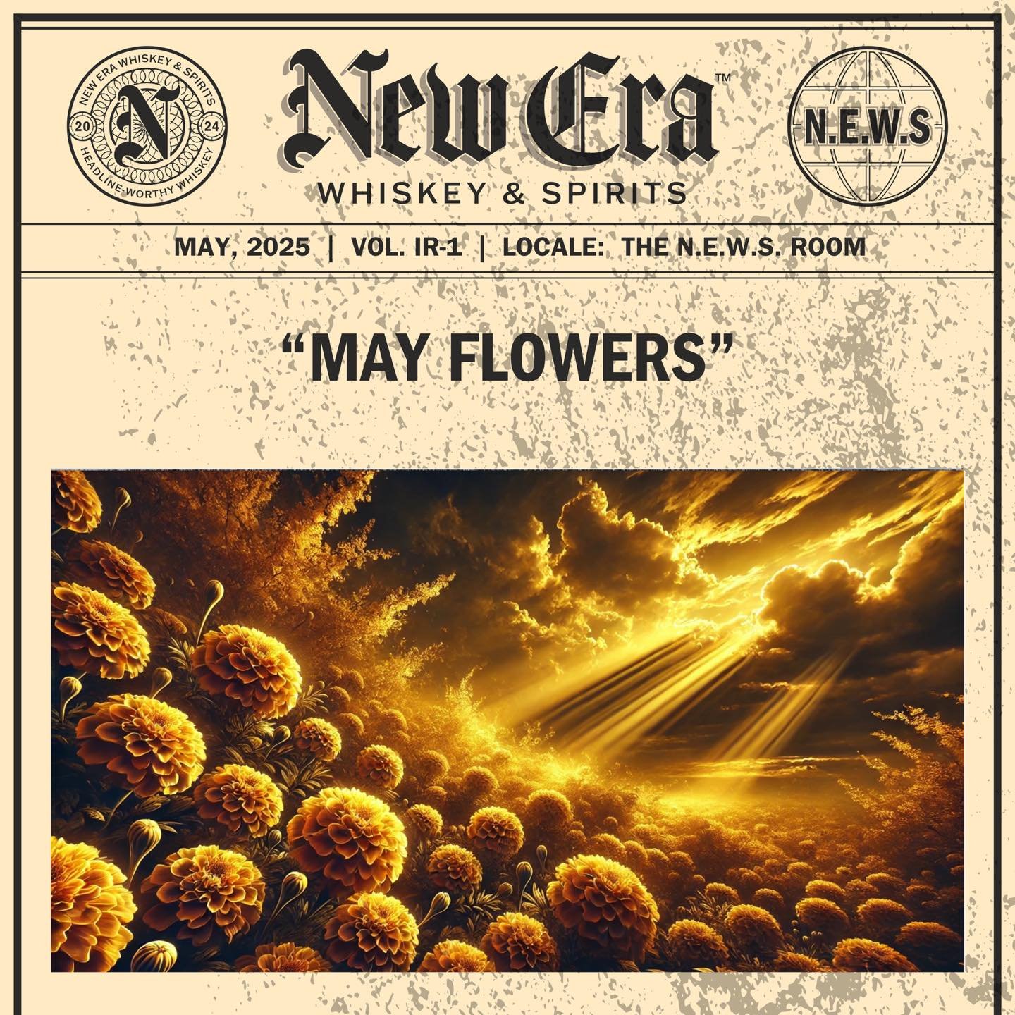 MAY, 2025 | VOL. IR-1 | LOCALE: THE N.E.W.S. ROOM

&ldquo;MAY FLOWERS&rdquo;

&bull;&bull;&bull;

#newerawhiskey #spreadthenews #headlineworthywhiskey #kentuckybourbon #kystraightbourbon #kybourbon #bourbon #whiskey #bourbonwhiskey #makeheadlines #si