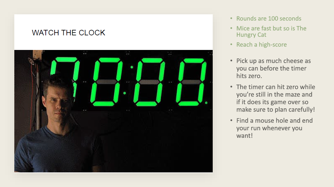 The goal of the game is to collect as many points as possible. After each game the players score is recorded. Points are gained by surviving for longer and also collecting as much cheese as possible. The game has a 100 second timer and the player mus