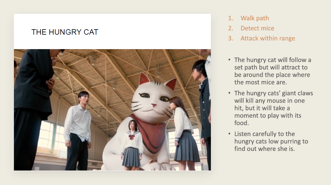The giant cat paths around the maze randomly and is relatively quiet. It's paws can be heard close up but the walls muffle the sound quite heavily. She does make a horrifying and loud fog horn sound every time she finds a mouse so hearing the pitteri