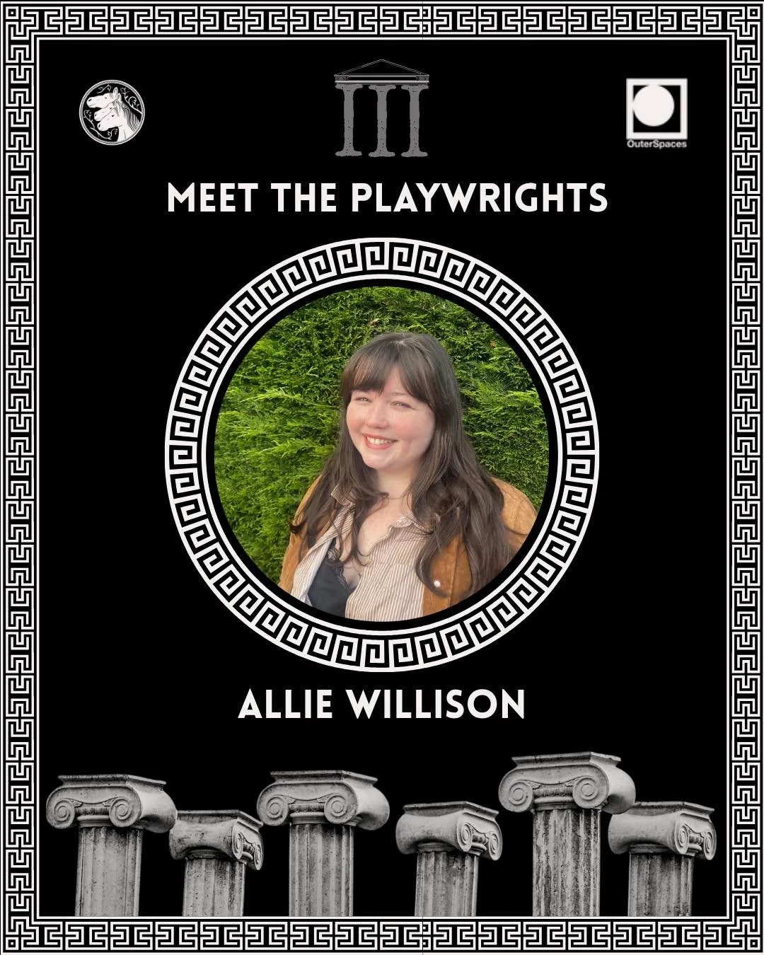 THE AGORA III MEET THE PLAYWRIGHTS 

Allie Willison (she/her) 

Allie Willison is a playwright, actress, and dramaturg originally from New York, USA. She received her BFA in Acting from Marymount Manhattan College in NYC and her Masters in Dramaturgy