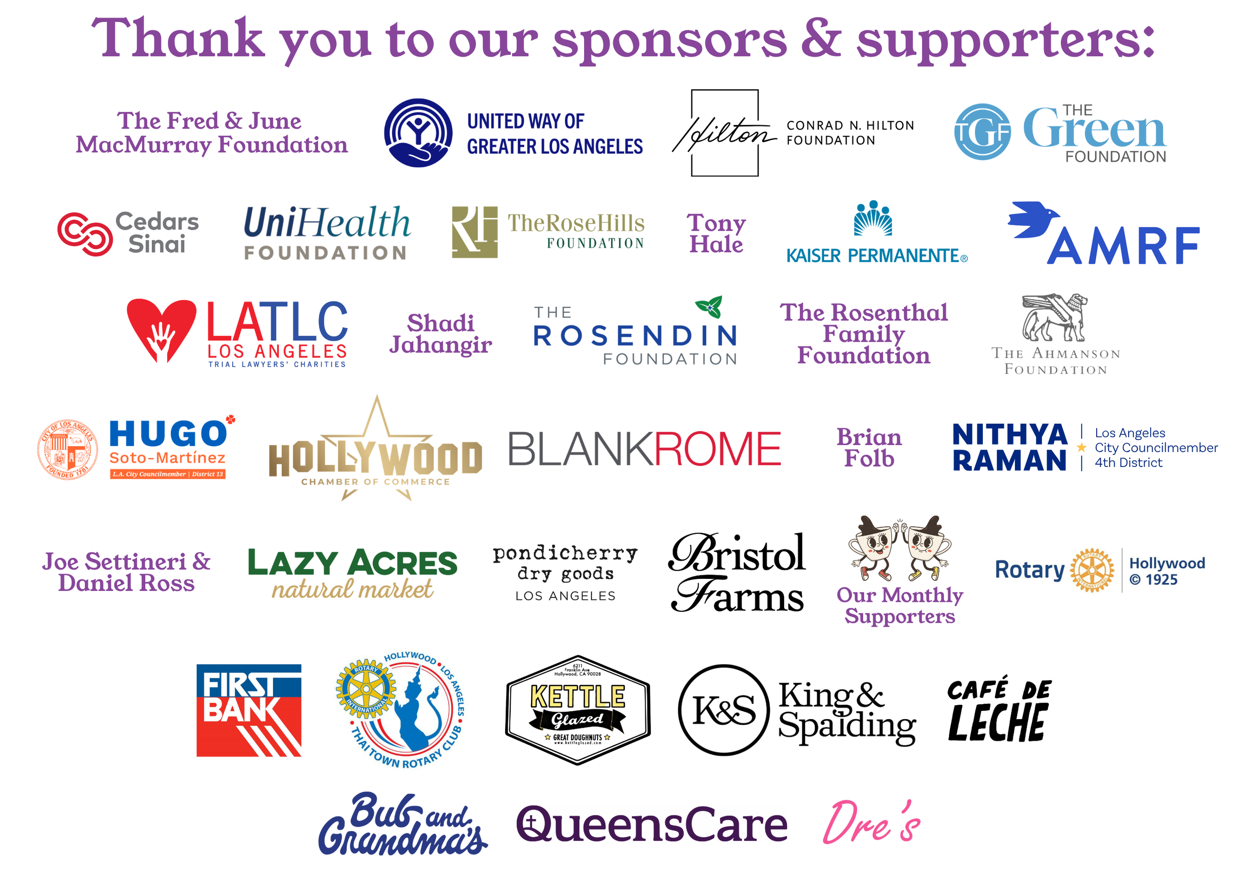 Thank you to our sponsors and supporters, including organizations such as United Way of Greater Los Angeles, the Green Foundation, Cedars Sinai, UniHealth Foundation, the Rose Hills Foundation, Tony Hale, Kaiser Permanente, AMRF, LATLC Los Angeles Trial Lawyers Charities, Shadi Jahangir, the Rosendin Foundation, the Rosenthal Family Foundation, Joe Settineri & Daniel Ross, Lazy Acres Natural Market, Pondicherry Dry Goods, Bristol Farms, King & Spalding, Café de Leche, First Bank, Rotary International, Kettle Glazed, and QueensCare, among others.