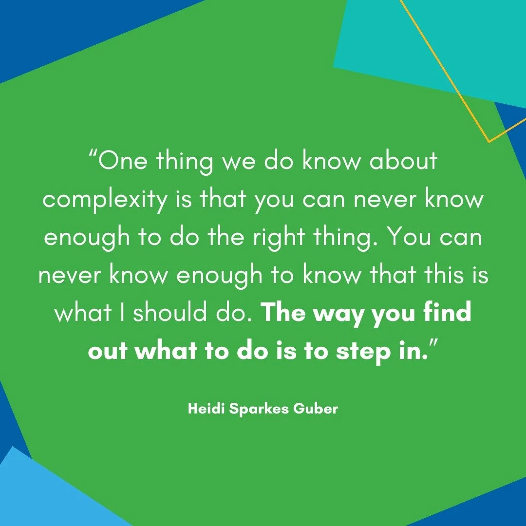 &ldquo;One thing we do know about complexity is that you can never know enough to do the right thing. You can never know enough to know that this is what I should do. The way you find out what to do is to step in.&rdquo;

+ Heidi Sparkes Guber, in co