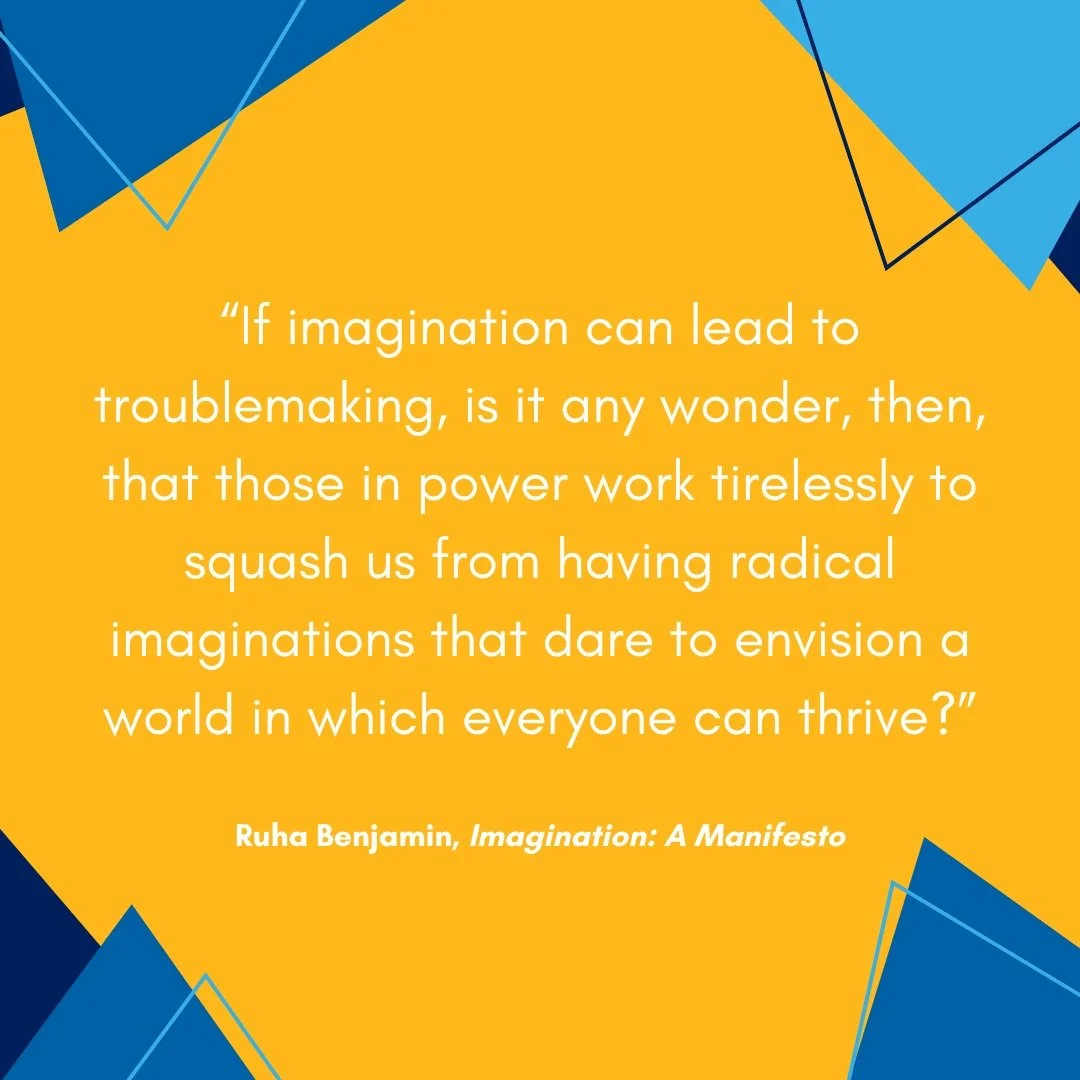 &ldquo;If imagination can lead to troublemaking, is it any wonder, then, that those in power work tirelessly to squash us from having radical imaginations that dare to envision a world in which everyone can thrive?&rdquo; 

+ Ruha Benjamin, Imaginati