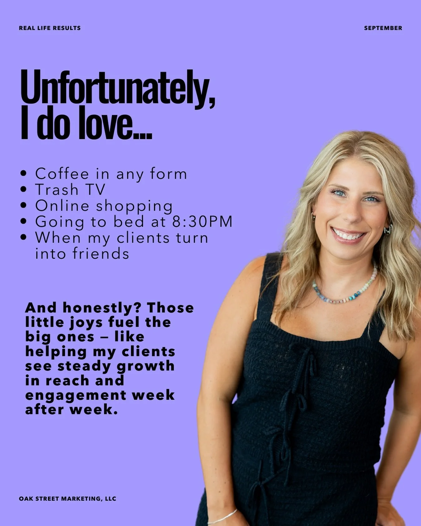 Unfortunately, I love&hellip;
Coffee in any form
Trash TV
Online shopping
Going to bed at 8:30PM
When my clients turn into friends

And honestly? Those little joys fuel the big ones &mdash; like helping my clients see steady growth in reach and engag