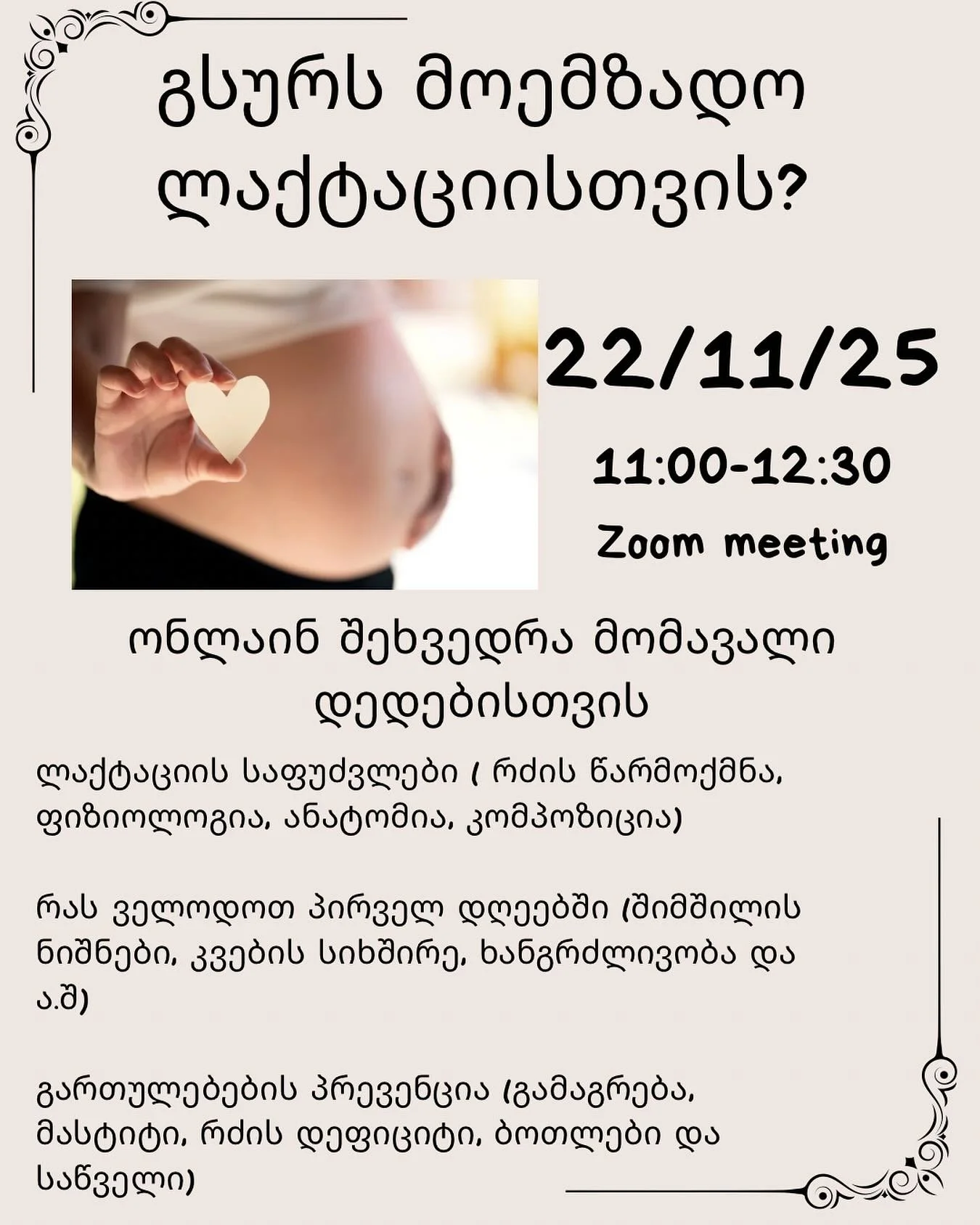 თუ ორსულად ხარ და წინასწარ გსურს მიიღო ინფორმაცია ლაქტაციის შესახებ - მაშინ ეს შეხვედრა ძალიან დაგაინტერესებს✅

ამ შეხვედრის დროს ვისაუბრებთ ბევრ საინტერესო საკითხზე, როგორიცაა
- რძის წარმოქმნა
- რძის კომპოზიცია
- რძის შენახვა
- პირველი კვირა
- შიმში