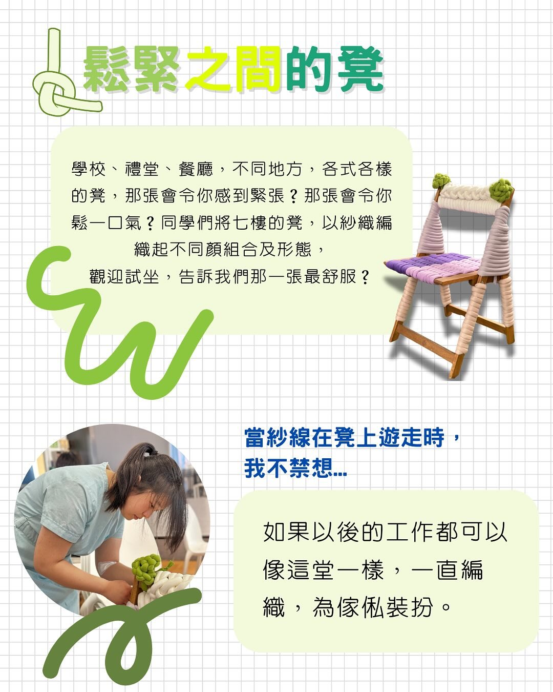 😌😬鬆緊之間的凳🪑
學校、禮堂、餐廳，不同地方，各式各樣的凳，
那張會令你感到緊張？那張會令你鬆一口氣？
同學們將學校公共空間的凳，以紗織編織起不同顏組合及形態，
館長特別邀請同學分享他們生活中鬆緊之間的凳

🤔坐在哪裏最放鬆？
「自己的家是最能令我放鬆的，我更在乎當下的心情。」

😨坐在哪裏最緊張？
「當旁邊有很多人的時候，我就會很緊張，無論坐在哪裡或怎樣坐。」

💭也許編織中的學生，是最放鬆的一刻：
「當紗線在凳上遊走時，我不禁想...如果以後的工作都可以像這堂一樣，一直編織，為