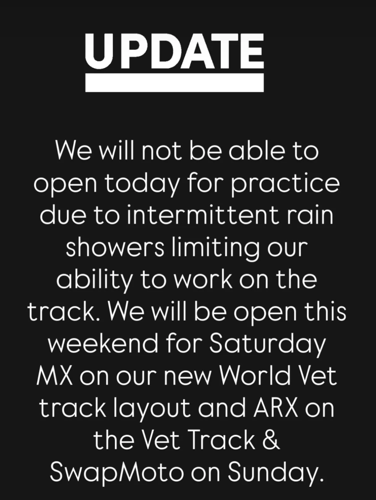 Unfortunately, we will not be able to open up for practice today due to intermittent rain limiting our ability to work on the track. We will be open this weekend for Saturday MX on our new World Vet track layout and ARX on the vet track, and SwapMoto