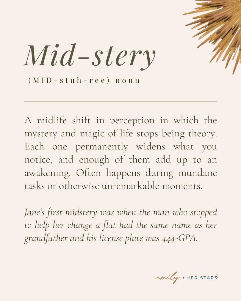 Midstery: A midlife shift in perception in which the mystery and magic of life stops being theory. Each one permanently widens what you notice, and enough of them add up to an awakening. Often happens during mundane tasks or unremarkable moments.