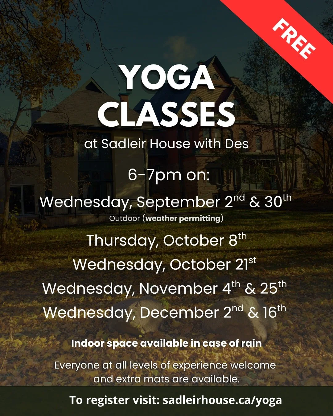 Yoga Classes at Sadleir House with Des

6-7pm on:

Wednesday, September 2nd &amp; 30th
Outdoor (weather permitting)

Thursday, October 8th
Wednesday, October 21st
Wednesday, November 4th &amp; 25th
Wednesday, December 2nd &amp; 16th

Indoor space ava