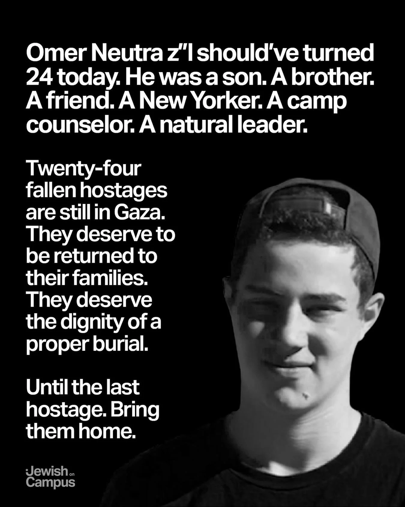 Omer Neutra z&rdquo;l should&rsquo;ve turned 24 today. He was a son. A brother. A friend. A New Yorker. A camp counselor. A natural leader. 

Twenty-four fallen hostages are still in Gaza. They deserve to be returned to their families. They deserve t