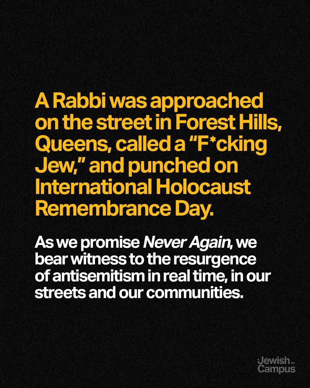 A Rabbi was approached on the street in Forest Hills, Queens, called a &ldquo;F*cking Jew,&rdquo; and punched on International Holocaust Remembrance Day.

As we promise Never Again, we bear witness to the resurgence of antisemitism in real time, in o