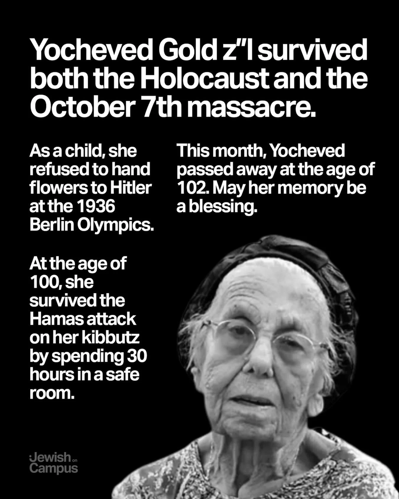 Yocheved Gold z&rdquo;l lived through Kristallnacht and the October 7th massacre. As a child, she refused to hand flowers to Hitler at the 1936 Berlin Olympics. At the age of 100, she survived the Hamas attack on her kibbutz by spending 30 hours in a