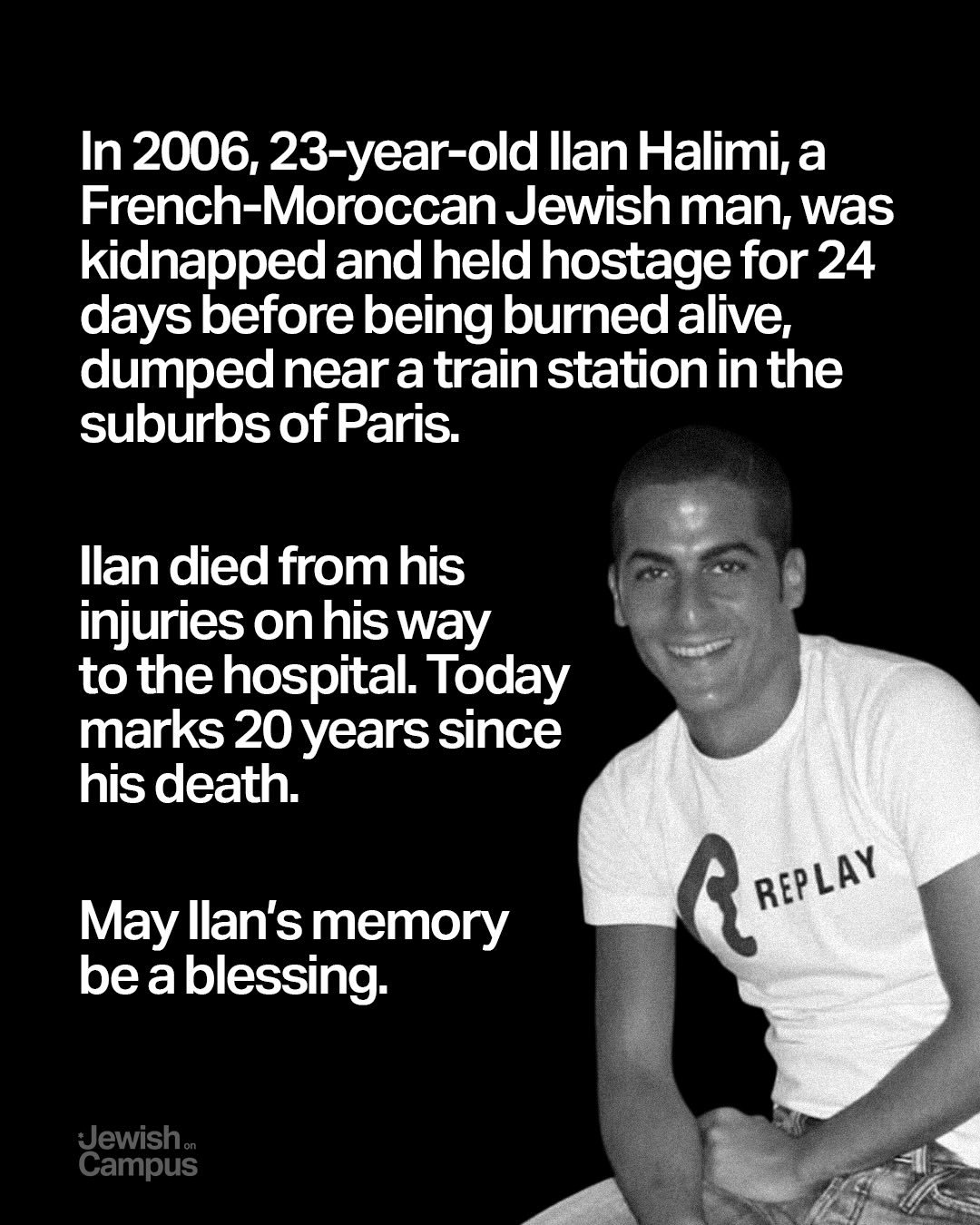 In 2006, 23-year-old Ilan Halimi, a French-Moroccan Jewish man, was kidnapped and held hostage for 24 days before being burned alive, dumped near a train station in the suburbs of Paris.

Ilan died from his injuries on his way to the hospital. Today 
