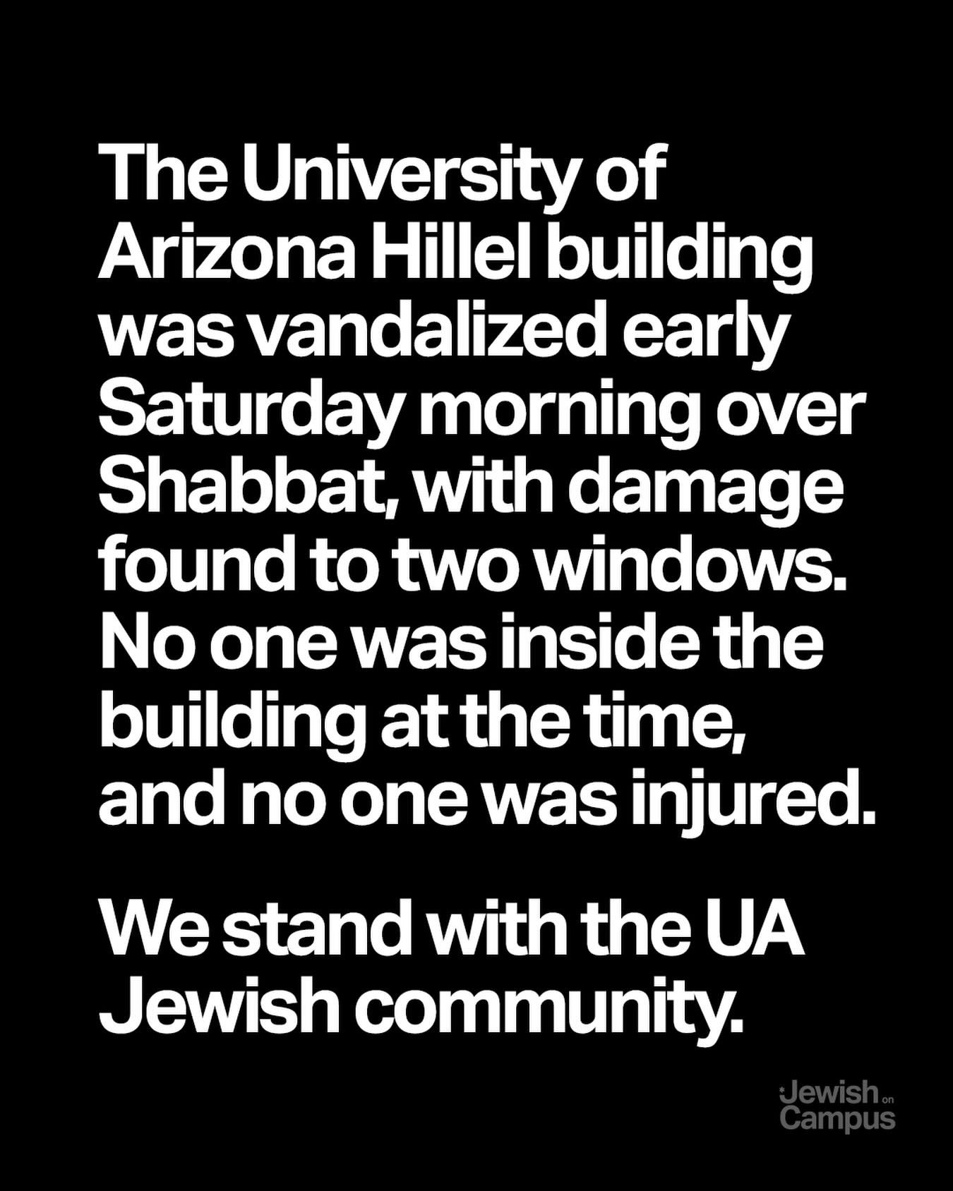 The University of Arizona Hillel building was vandalized early Saturday morning over Shabbat, with damage found to two windows. No one was inside the building at the time, and no one was injured.
 
We stand with the UA Jewish community.
