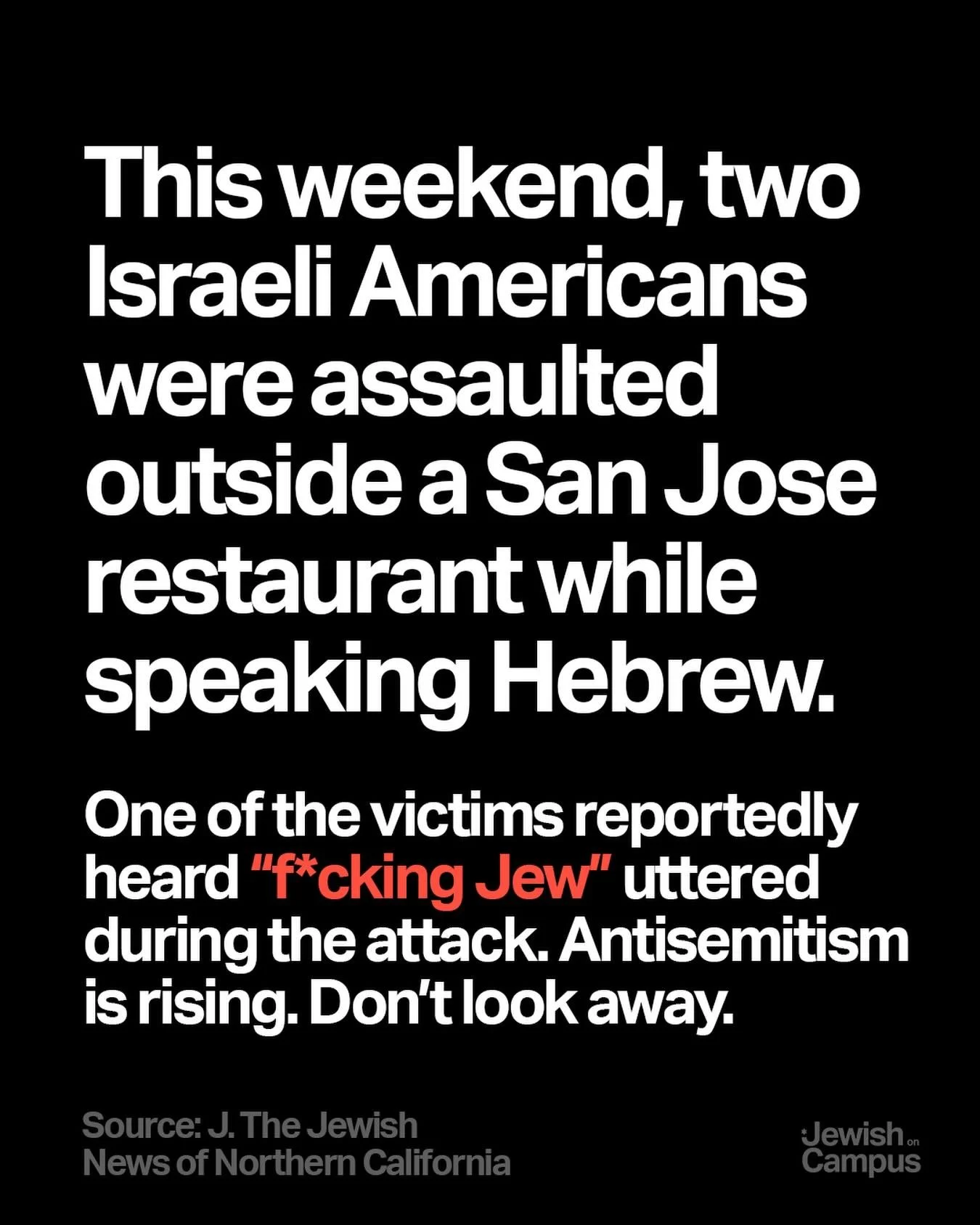 This weekend, two Israeli Americans were assaulted outside a San Jose restaurant while speaking Hebrew.One of the victims reportedly heard &ldquo;f*cking Jew&rdquo; uttered during the attack. Antisemitism is rising. Don&rsquo;t look away.