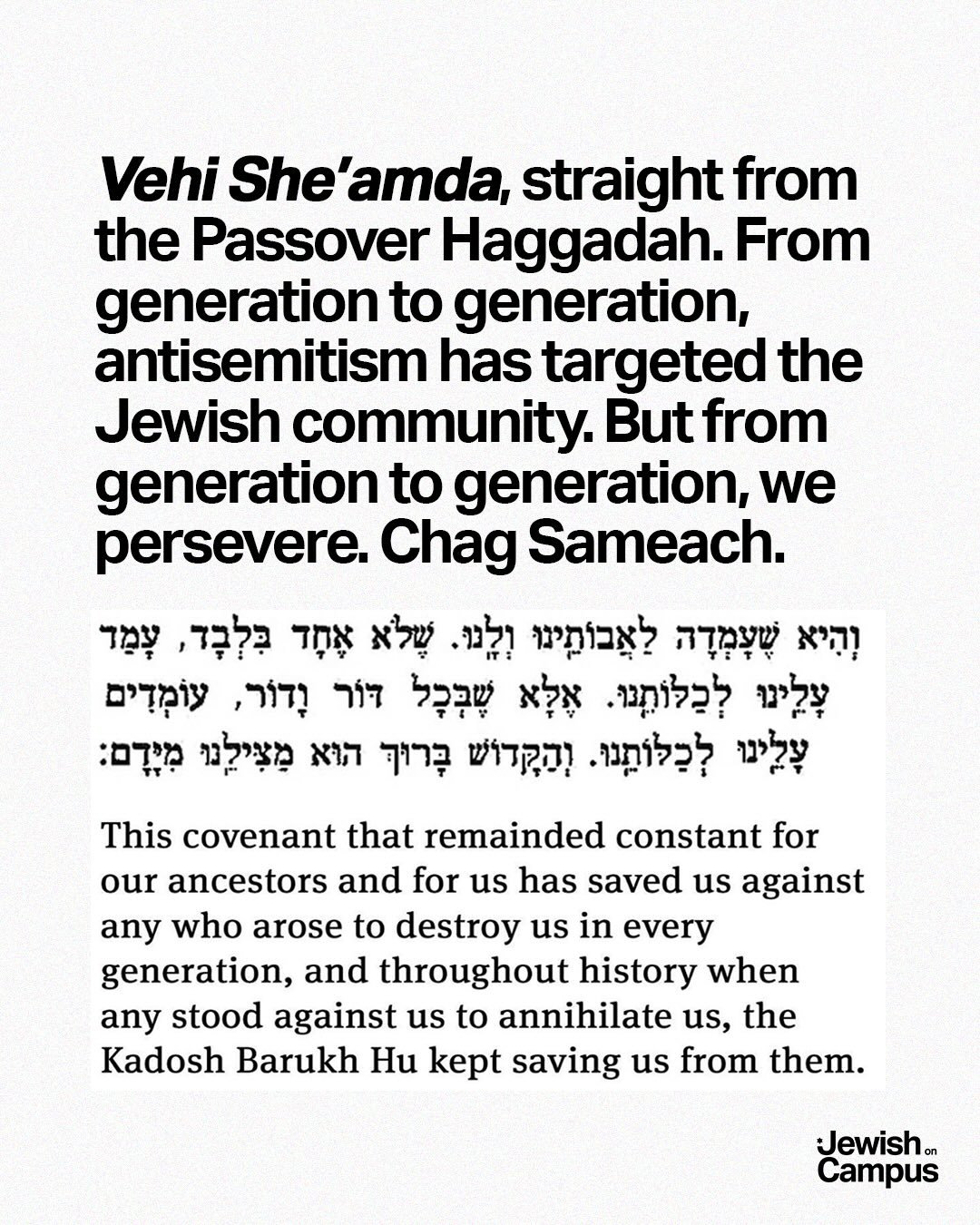 Vehi She&rsquo;amda, straight from the Passover Haggadah. From generation to generation, antisemitism has targeted the Jewish community. But from generation to generation, we persevere. 

As we conclude the Passover Seder each year, &ldquo;L&rsquo;Sh
