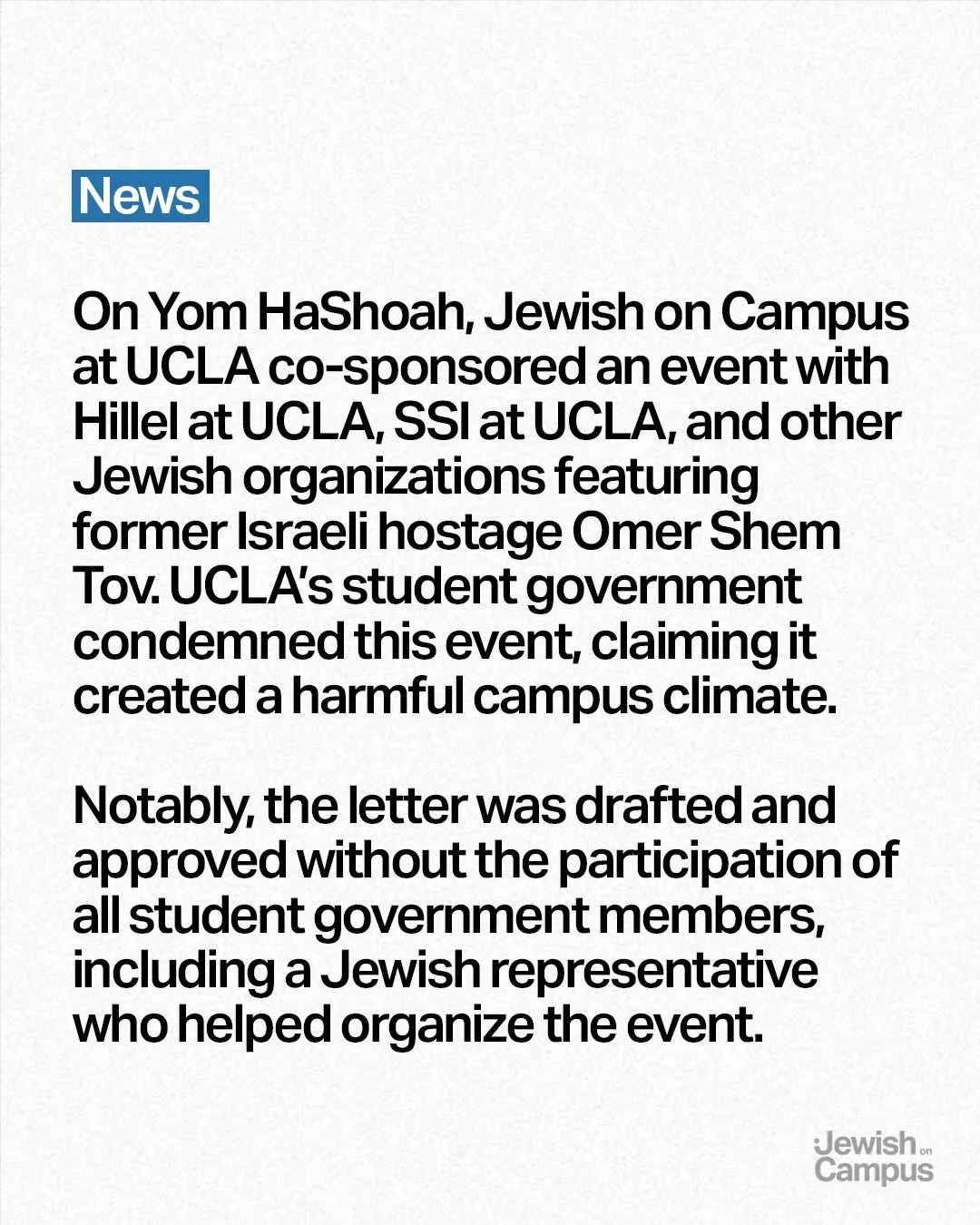 On Yom HaShoah, Jewish on Campus at UCLA co-sponsored an event with Hillel at UCLA, SSI at UCLA, and other Jewish organizations featuring former Israeli hostage Omer Shem Tov. UCLA&rsquo;s student government condemned this event, claiming it created 