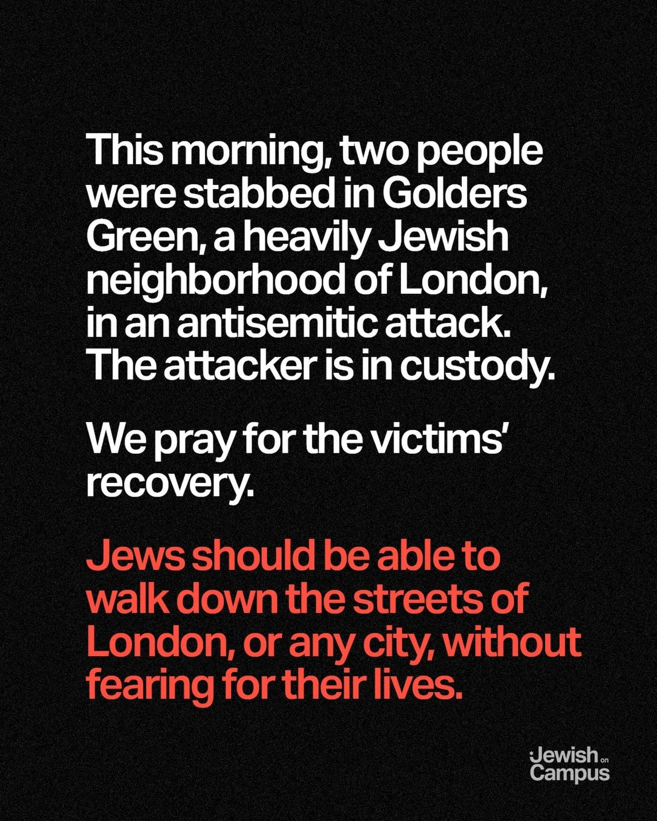 This morning, two people were stabbed in Golders Green, a heavily Jewish neighborhood of London, in an antisemitic attack. The attacker is in custody. We pray for the victims&rsquo; recovery.

Jews should be able to walk down the streets of London, o