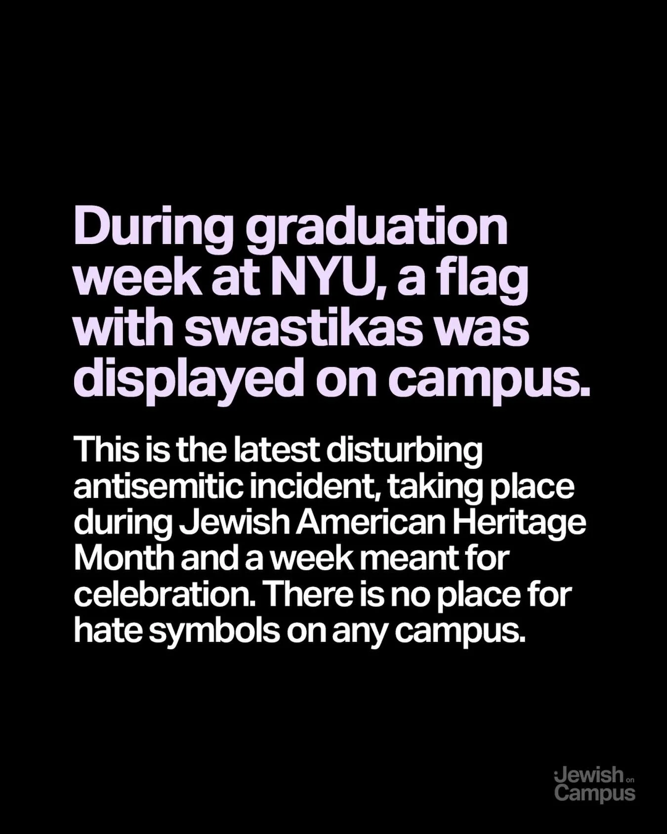 During graduation week at NYU, a flag with swastikas was displayed on campus. This is the latest disturbing antisemitic incident, taking place during Jewish American Heritage Month and a week meant for celebration. There is no place for hate symbols 