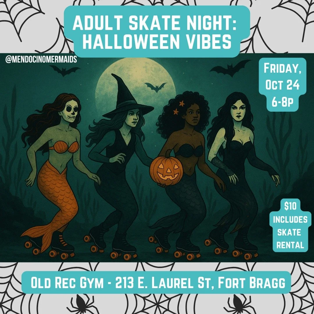 🛼 Adult Skate Night: Halloween Vibes

 🎃 Friday, October 24 | 6&ndash;8 PM
 📍 Old Rec Center, Fort Bragg
 💵 $10 Entry | 18+ Only | Costumes Encouraged

Glide into the spooky season with mermaids, sea witches &amp; deep-sea ghouls! 🧜&zwj;♀️👻

Wa