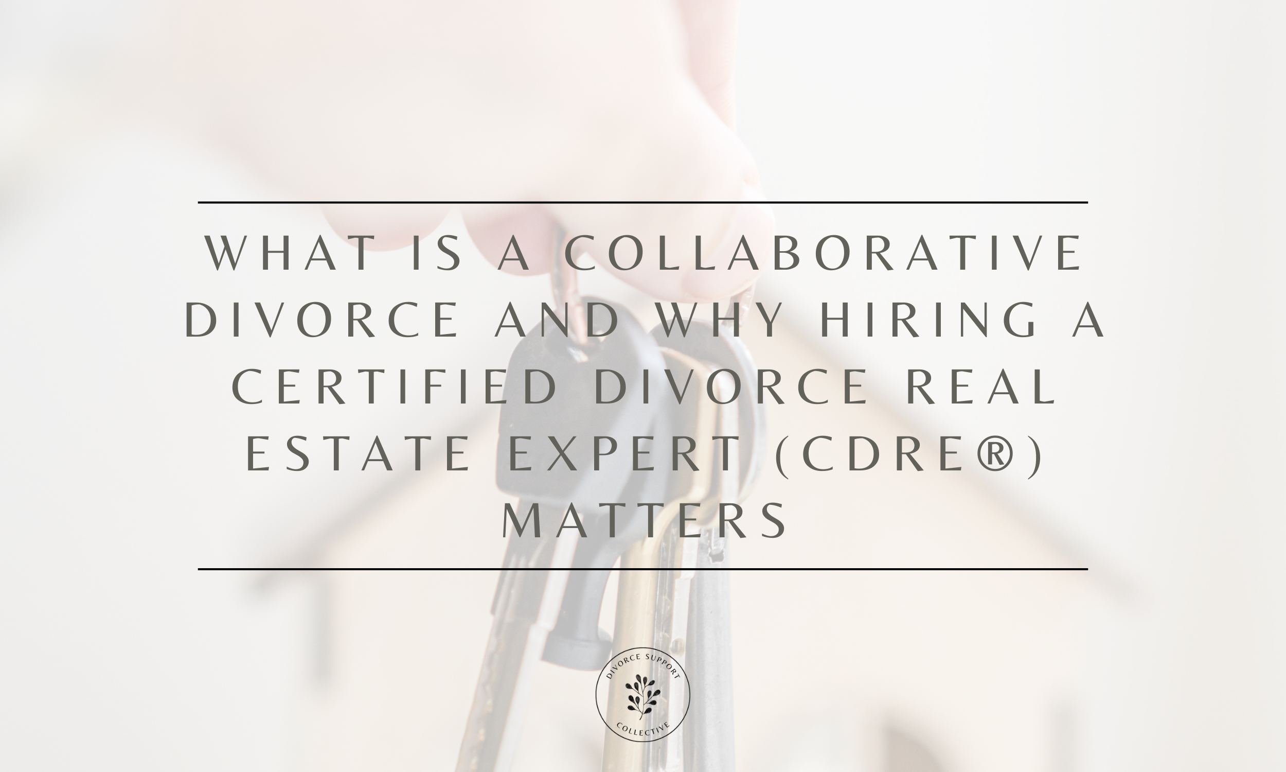 What Is a Collaborative Divorce and Why Hiring a Certified Divorce Real Estate Expert (CDRE®) Matters