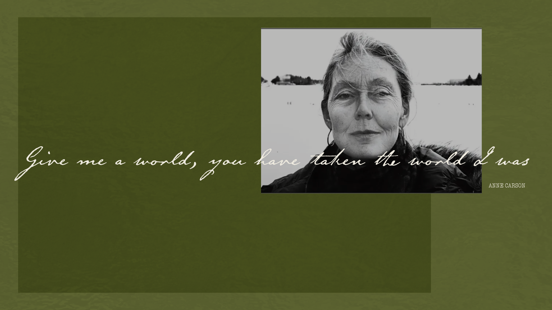 "Give me a world, you have taken the world I was." Derives from Anne Carson's poem "O Small Sad Ecstasy of Love".