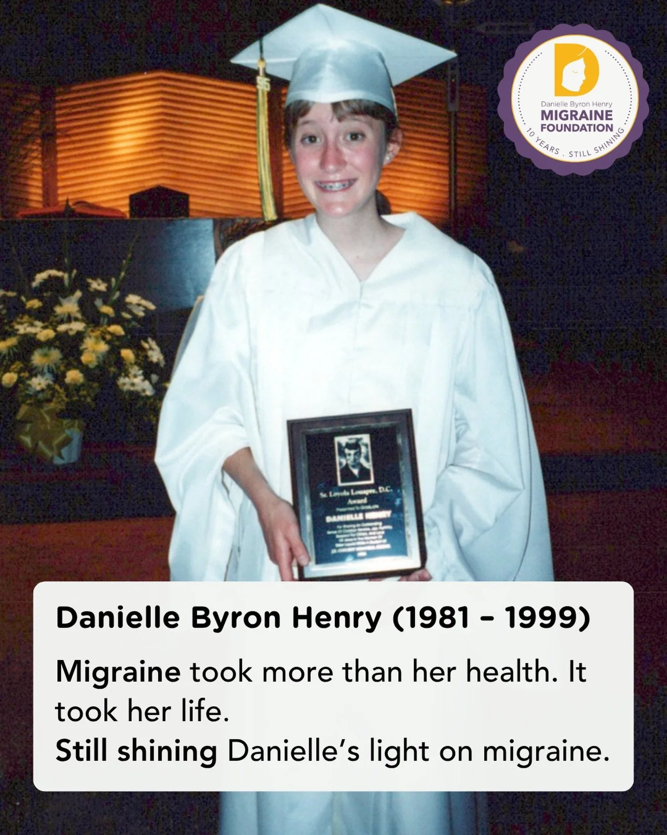 On this Rememberance Day, we celebrate 10 years of the Danielle Byron Henry Migraine Foundation. 

For the past decade, the Danielle Foundation has been shining Danielle&rsquo;s light on migraine awareness, advocacy, education, and hope. 

This year 