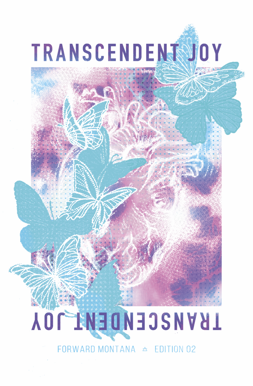 second edition of transcendent joy: a zine for and by LGBTQ2S+ Montanans. In light of a slew of anti-trans legislation in Montana, we collected art, poems, prose, and photos from queer people across the state to celebrate trans joy and that we deserv