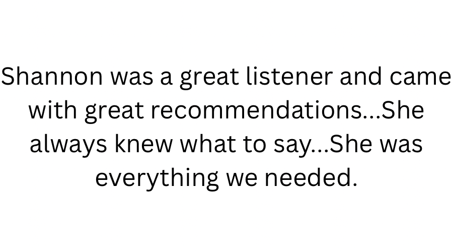 Text on a white background that reads: 'Shannon was a great listener and came with great recommendations... She always knew what to say... She was everything we needed.'