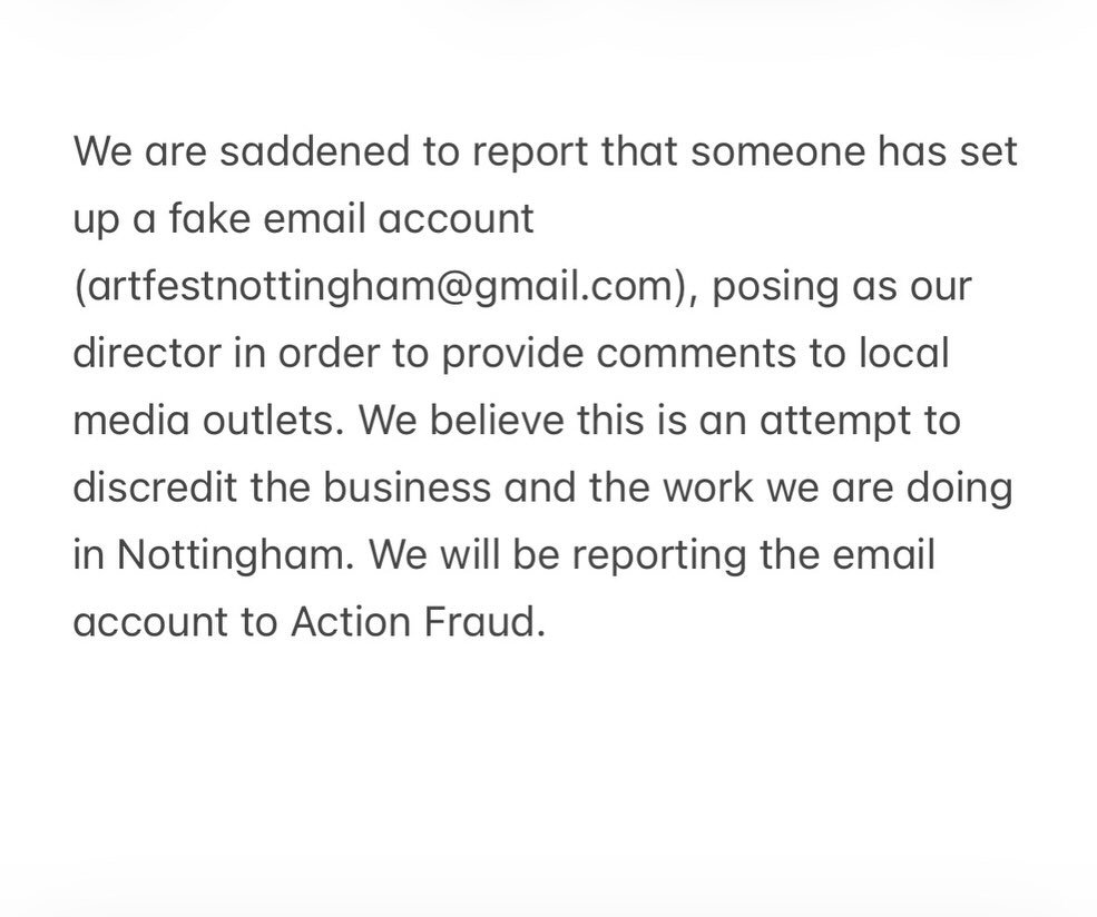 We are saddened to report that someone has set up a fake email account (artfestnottingham@gmail.com), posing as our director in order to provide comments to local media outlets. We believe this is an attempt to discredit the business and the work we 