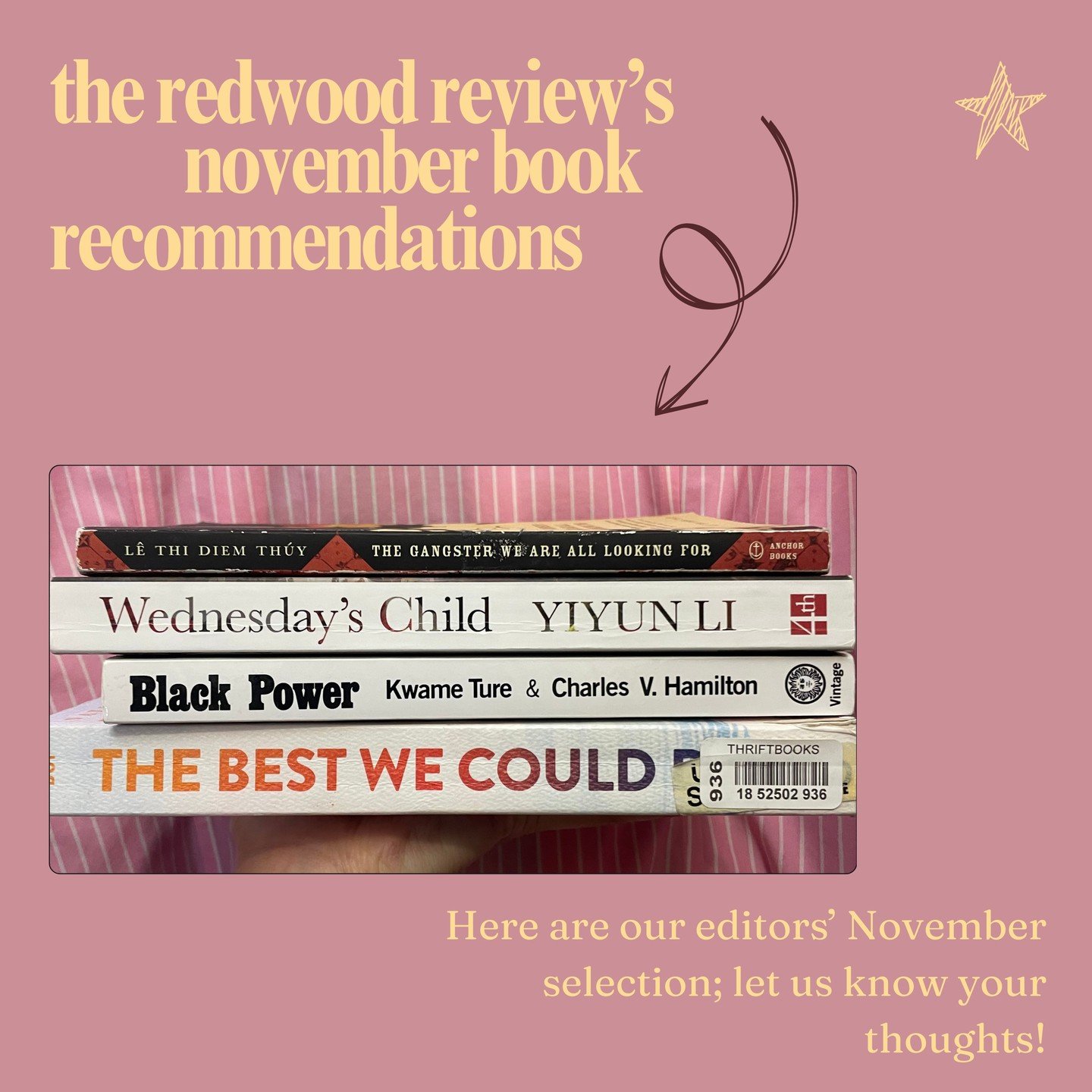 The Redwood Review's Editorial Team November Book Recommendations!

 ☆ Black Power - Kwame Ture &amp; Charles V. Hamilton 
 ☆ The Gangster We Are All Looking For - L&ecirc; Thi Diem Th&uacute;y
 ☆ Wednesday's Child - Yiyun Li
 ☆ The Best We Could Do 