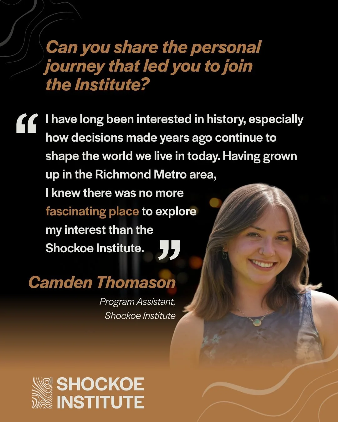 Camden Thomason, the Shockoe Institute&rsquo;s Program Assistant, on the path that led her to the Institute.

&ldquo;I have long been interested in history and in understanding how decisions made years ago continue to shape the world we live in today