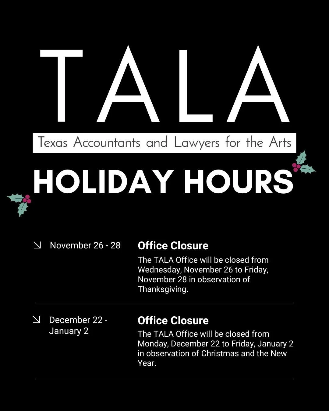 A kind reminder that Texas Accountants and Lawyers for the Arts will be closed from Wednesday, November 26 to Friday, November 28 and Monday, December 22 to Friday, January 2 for the holidays. If something arises, please email us and we will respond 