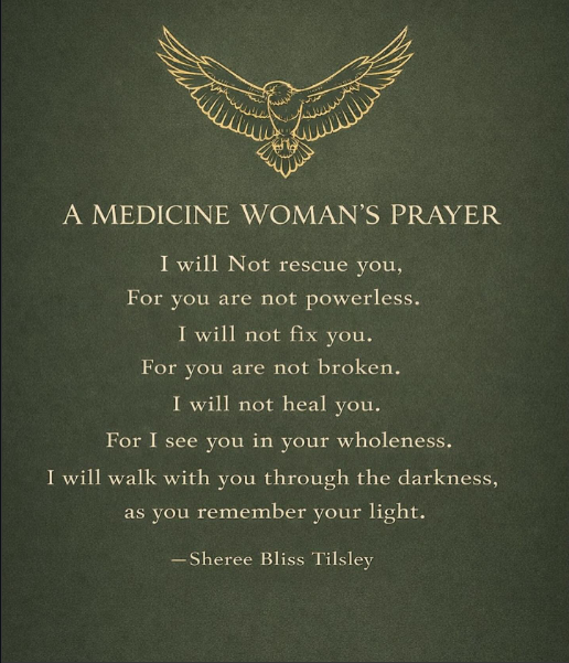 "Medicine Woman's Prayer", a personal healing prayer by Sheree Bliss Tilsley. I will not rescue you, for you are not powerless. I will not fix you. For you are not broken. I will not heal you. For I see you in your wholeness. Remember your light