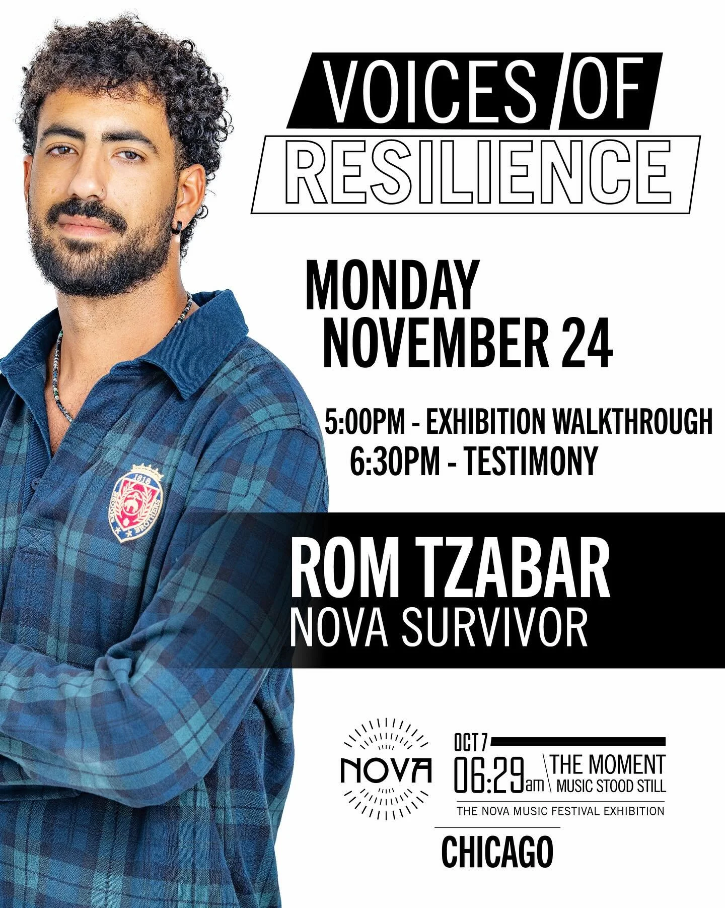 Join us on Monday, November 24th in Chicago for Voices of Resilience series, featuring:
Rom Tzabar, Nova survivor

Rom will share his story of survival at the Nova Music Festival and his path towards healing on the months following. 

5:00pm - Exhibi