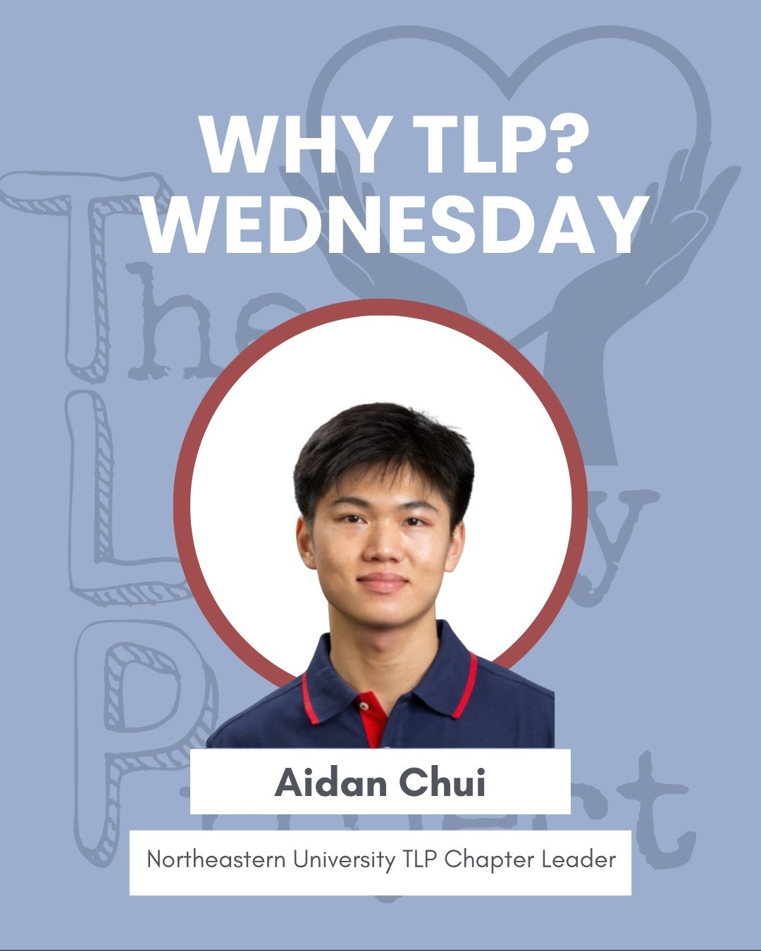 For this week&rsquo;s &ldquo;Why TLP Wednesday&rdquo;, we&rsquo;re featuring Aidan Chui, Chapter Leader of our Northeastern chapter, as he shares his &ldquo;Why TLP.&rdquo; Thank you, Aidan, for your leadership, dedication, and passion for our missio