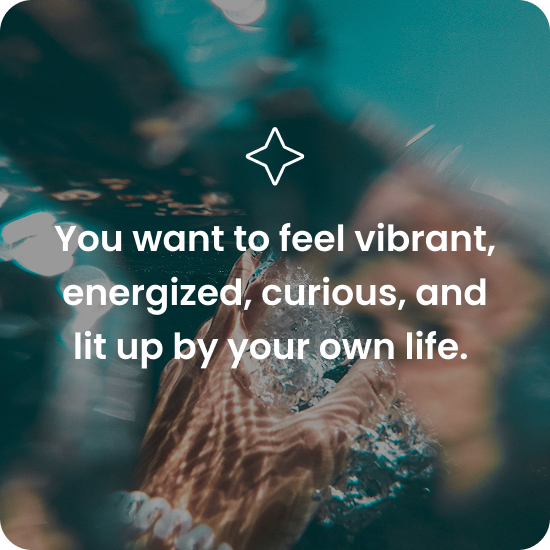 You want to feel vibrant, energized, curious, and lit up by your own life.