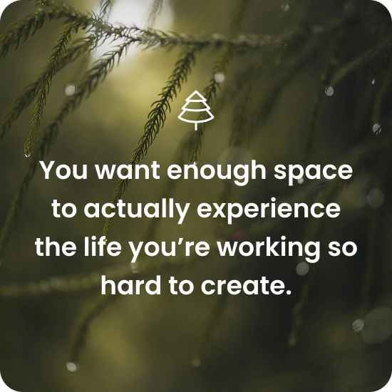 You want enough space yo actually experience the life you're working so hard to create