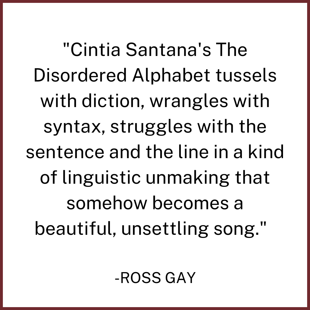 Cintia Santana's The Disordered Alphabet tussels with diction, wrangles with syntax, struggles with the sentence and the line in a kind of linguistic unmaking that somehow becomes a beautiful, uns.png